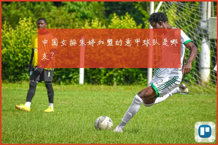 中国女排朱婷加盟的意甲球队是哪支？
