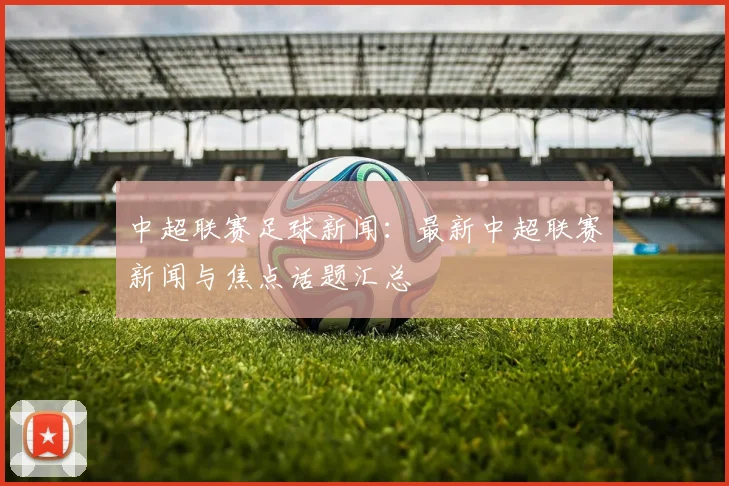 中超联赛足球新闻：最新中超联赛新闻与焦点话题汇总