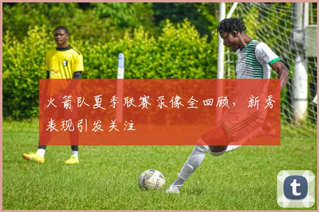 火箭队夏季联赛录像全回顾,新秀表现引发关注