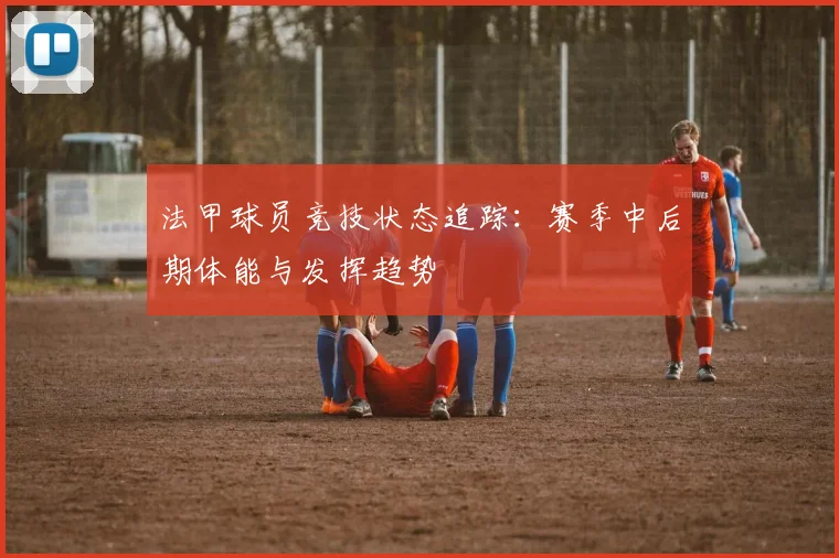 法甲球员竞技状态追踪：赛季中后期体能与发挥趋势