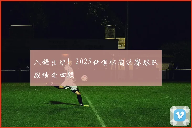 八强出炉！2025世俱杯淘汰赛球队战绩全回顾